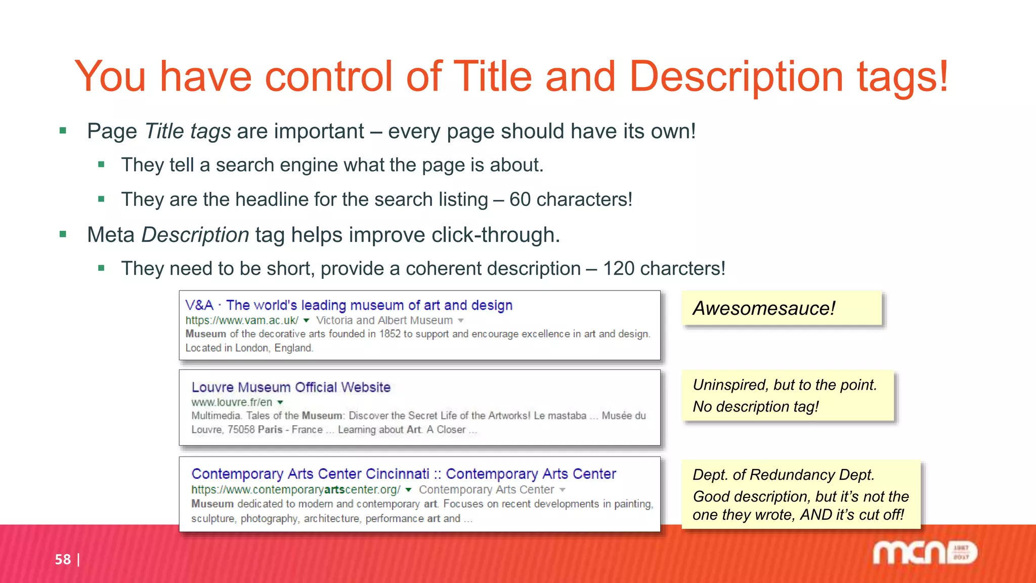You have control of Title and Description tags!
 Page Title tags are important – every page should have its own!
 They tell a search engine what the page is about.
 They are the headline for the search listing – 60 characters!
 Meta Description tag helps improve click-through.
 They need to be short, provide a coherent description – 120 charcters!
58
Awesomesauce!
Uninspired, but to the point.
No description tag!
Dept. of Redundancy Dept.
Good description, but it’s not the
one they wrote, AND it’s cut off!
 