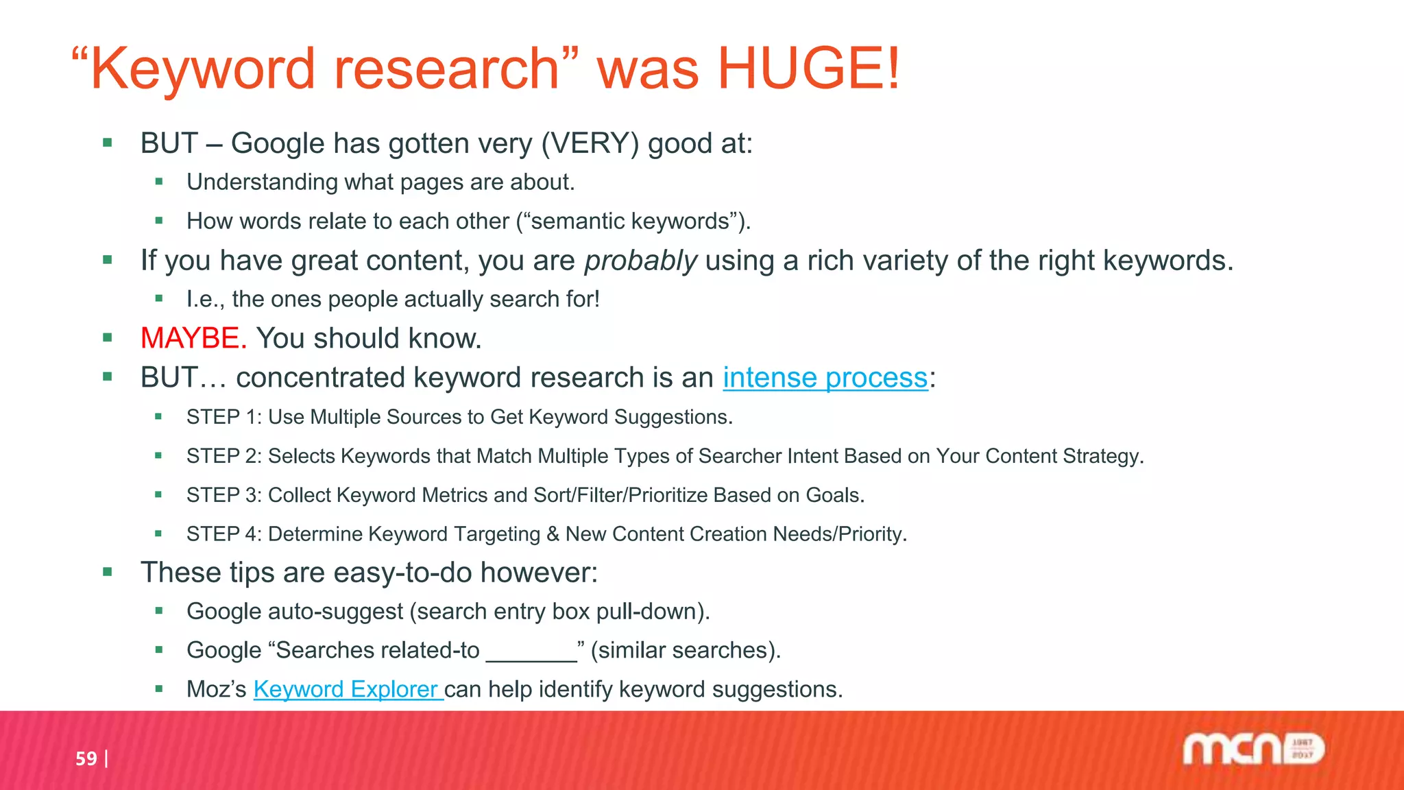 “Keyword research” was HUGE!
 BUT – Google has gotten very (VERY) good at:
 Understanding what pages are about.
 How words relate to each other (“semantic keywords”).
 If you have great content, you are probably using a rich variety of the right keywords.
 I.e., the ones people actually search for!
 MAYBE. You should know.
 BUT… concentrated keyword research is an intense process:
 STEP 1: Use Multiple Sources to Get Keyword Suggestions.
 STEP 2: Selects Keywords that Match Multiple Types of Searcher Intent Based on Your Content Strategy.
 STEP 3: Collect Keyword Metrics and Sort/Filter/Prioritize Based on Goals.
 STEP 4: Determine Keyword Targeting & New Content Creation Needs/Priority.
 These tips are easy-to-do however:
 Google auto-suggest (search entry box pull-down).
 Google “Searches related-to _______” (similar searches).
 Moz’s Keyword Explorer can help identify keyword suggestions.
59
 