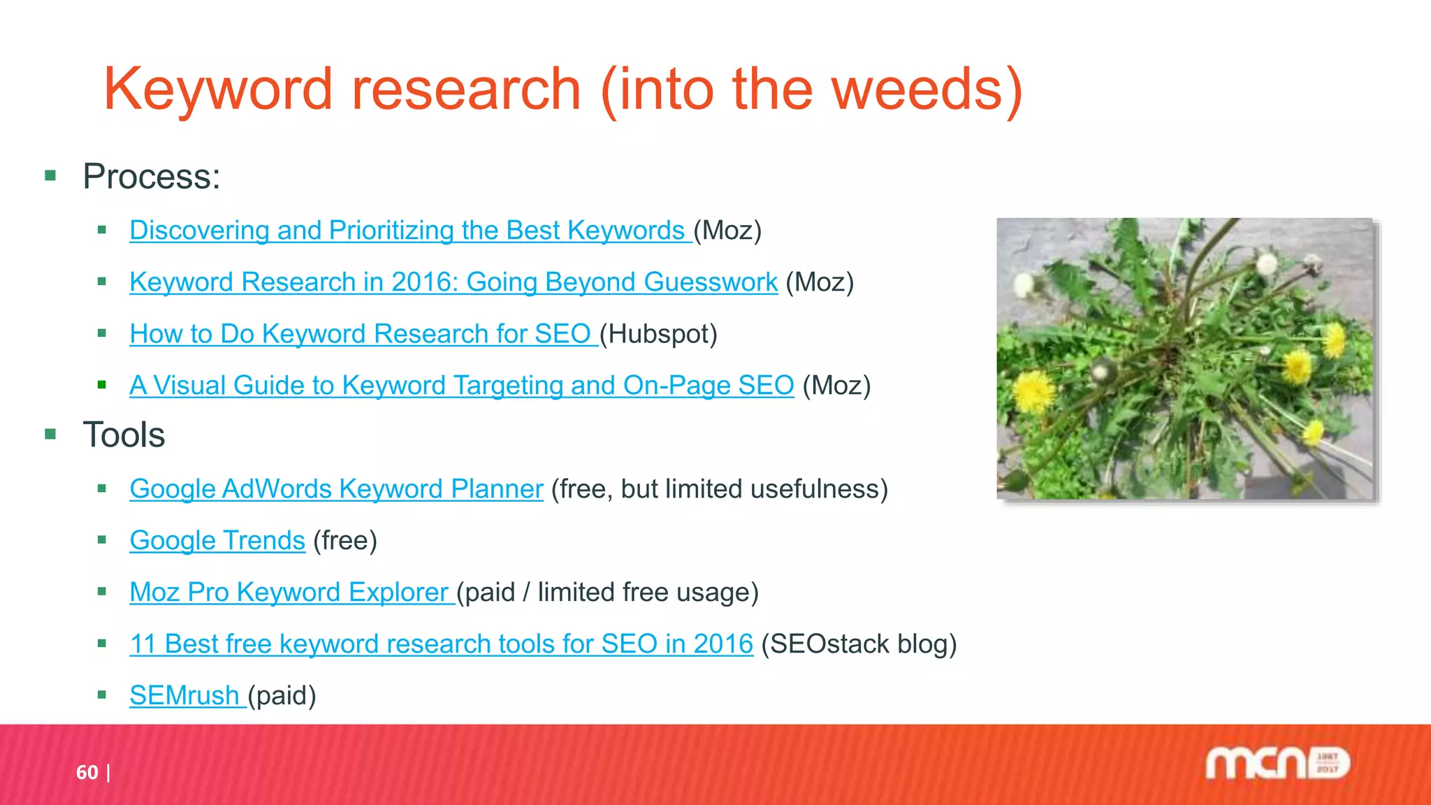 60
Keyword research (into the weeds)
 Process:
 Discovering and Prioritizing the Best Keywords (Moz)
 Keyword Research in 2016: Going Beyond Guesswork (Moz)
 How to Do Keyword Research for SEO (Hubspot)
 A Visual Guide to Keyword Targeting and On-Page SEO (Moz)
 Tools
 Google AdWords Keyword Planner (free, but limited usefulness)
 Google Trends (free)
 Moz Pro Keyword Explorer (paid / limited free usage)
 11 Best free keyword research tools for SEO in 2016 (SEOstack blog)
 SEMrush (paid)
 