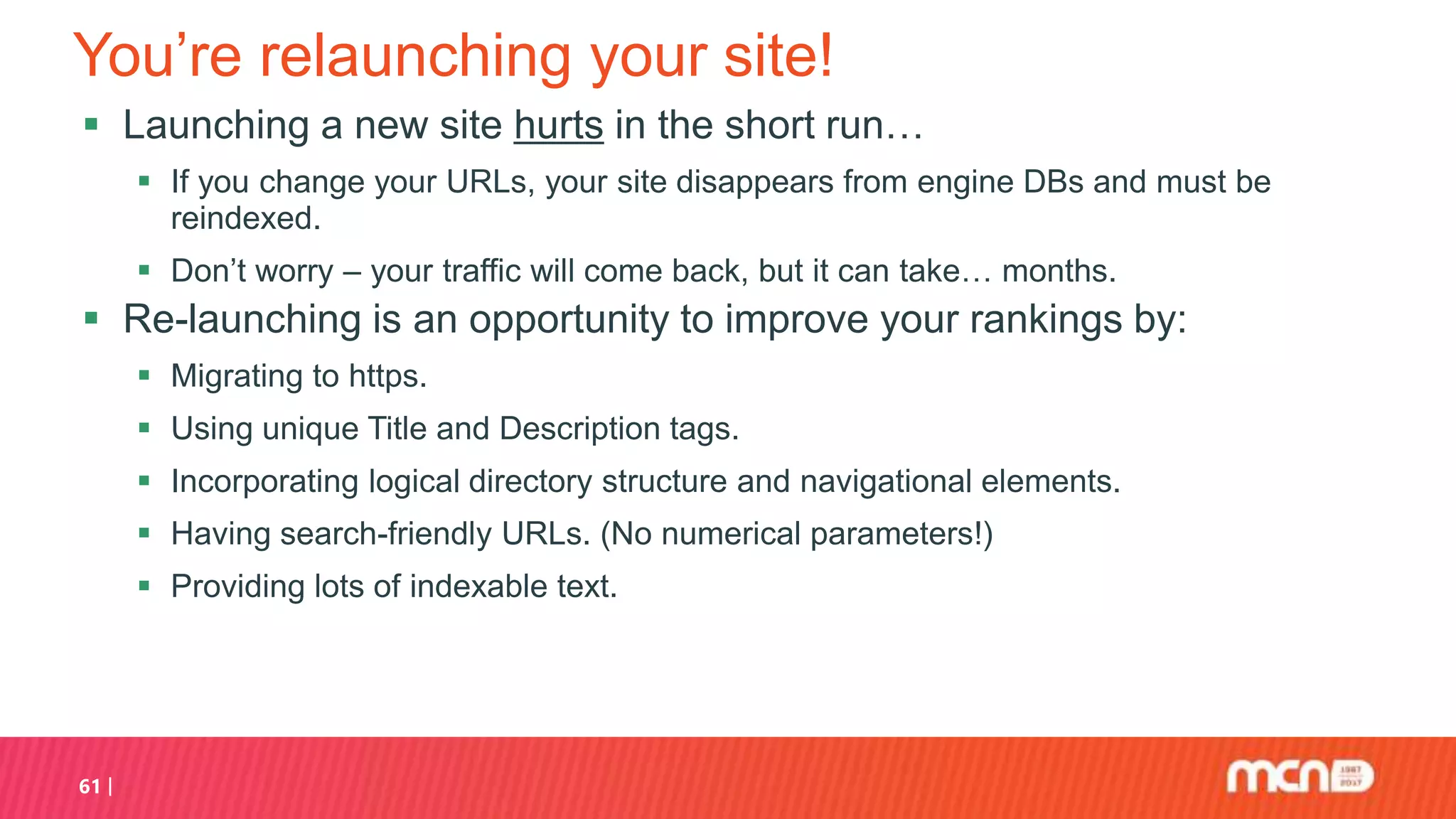 You’re relaunching your site!
 Launching a new site hurts in the short run…
 If you change your URLs, your site disappears from engine DBs and must be
reindexed.
 Don’t worry – your traffic will come back, but it can take… months.
 Re-launching is an opportunity to improve your rankings by:
 Migrating to https.
 Using unique Title and Description tags.
 Incorporating logical directory structure and navigational elements.
 Having search-friendly URLs. (No numerical parameters!)
 Providing lots of indexable text.
61
 