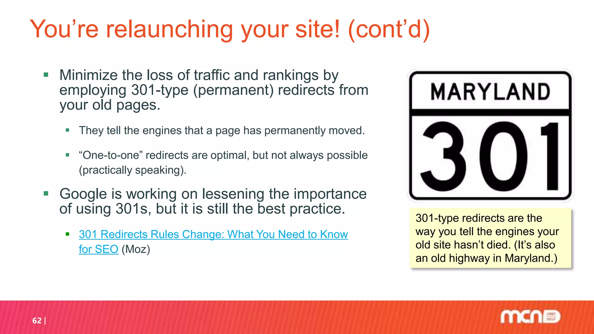 You’re relaunching your site! (cont’d)
 Minimize the loss of traffic and rankings by
employing 301-type (permanent) redirects from
your old pages.
 They tell the engines that a page has permanently moved.
 “One-to-one” redirects are optimal, but not always possible
(practically speaking).
 Google is working on lessening the importance
of using 301s, but it is still the best practice.
 301 Redirects Rules Change: What You Need to Know
for SEO (Moz)
62
301-type redirects are the
way you tell the engines your
old site hasn’t died. (It’s also
an old highway in Maryland.)
 