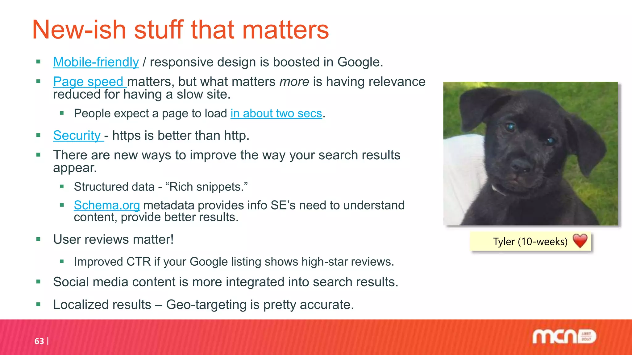 New-ish stuff that matters
63
Tyler (10-weeks)
 Mobile-friendly / responsive design is boosted in Google.
 Page speed matters, but what matters more is having relevance
reduced for having a slow site.
 People expect a page to load in about two secs.
 Security - https is better than http.
 There are new ways to improve the way your search results
appear.
 Structured data - “Rich snippets.”
 Schema.org metadata provides info SE’s need to understand
content, provide better results.
 User reviews matter!
 Improved CTR if your Google listing shows high-star reviews.
 Social media content is more integrated into search results.
 Localized results – Geo-targeting is pretty accurate.
 