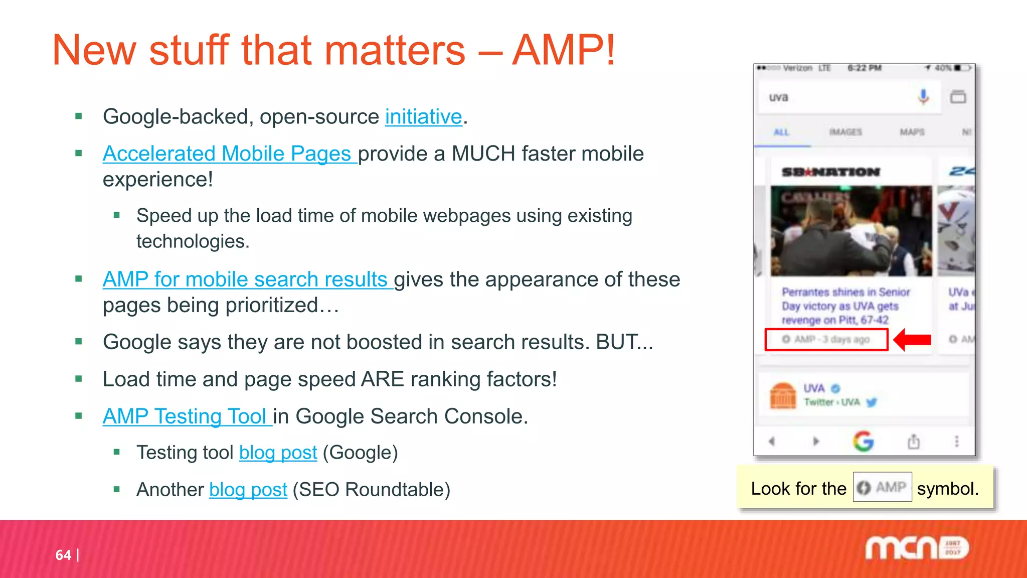 New stuff that matters – AMP!
 Google-backed, open-source initiative.
 Accelerated Mobile Pages provide a MUCH faster mobile
experience!
 Speed up the load time of mobile webpages using existing
technologies.
 AMP for mobile search results gives the appearance of these
pages being prioritized…
 Google says they are not boosted in search results. BUT...
 Load time and page speed ARE ranking factors!
 AMP Testing Tool in Google Search Console.
 Testing tool blog post (Google)
 Another blog post (SEO Roundtable)
64
Look for the symbol.
 