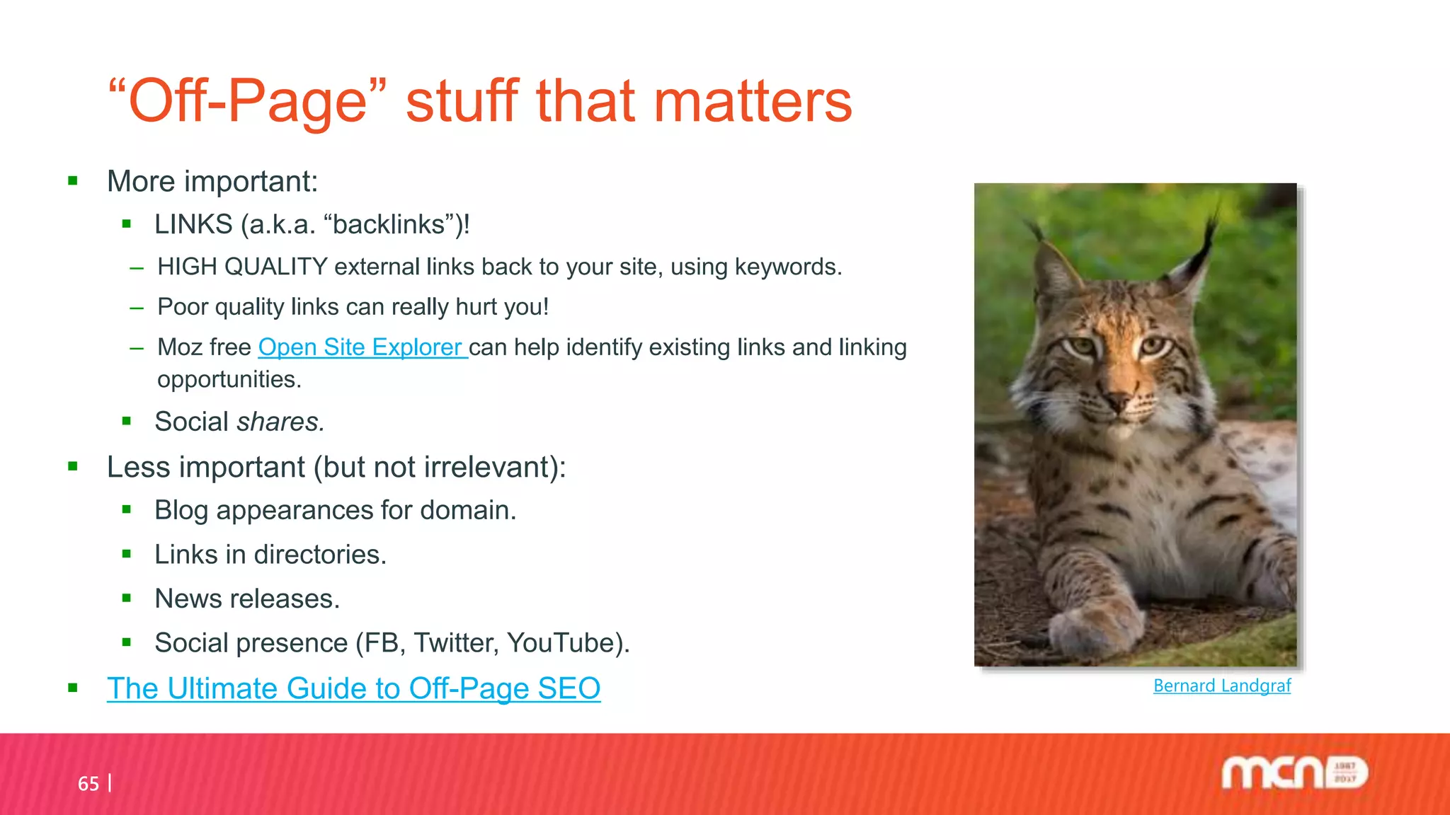 65
“Off-Page” stuff that matters
 More important:
 LINKS (a.k.a. “backlinks”)!
‒ HIGH QUALITY external links back to your site, using keywords.
‒ Poor quality links can really hurt you!
‒ Moz free Open Site Explorer can help identify existing links and linking
opportunities.
 Social shares.
 Less important (but not irrelevant):
 Blog appearances for domain.
 Links in directories.
 News releases.
 Social presence (FB, Twitter, YouTube).
 The Ultimate Guide to Off-Page SEO Bernard Landgraf
 