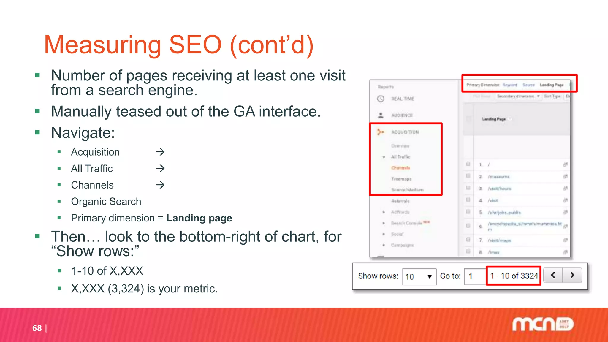 68
Measuring SEO (cont’d)
 Number of pages receiving at least one visit
from a search engine.
 Manually teased out of the GA interface.
 Navigate:
 Acquisition 
 All Traffic 
 Channels 
 Organic Search
 Primary dimension = Landing page
 Then… look to the bottom-right of chart, for
“Show rows:”
 1-10 of X,XXX
 X,XXX (3,324) is your metric.
 