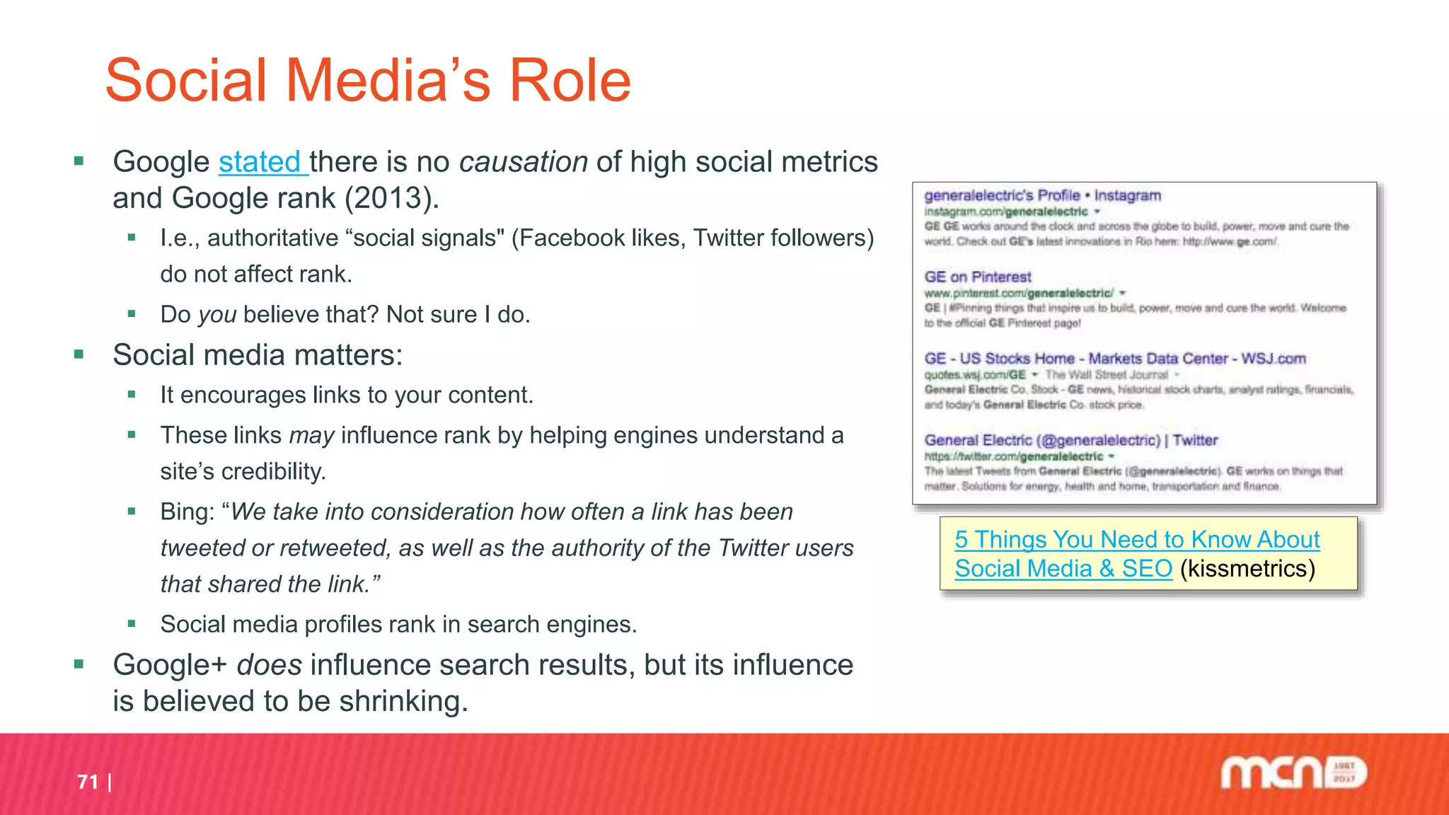 71
Social Media’s Role
 Google stated there is no causation of high social metrics
and Google rank (2013).
 I.e., authoritative “social signals" (Facebook likes, Twitter followers)
do not affect rank.
 Do you believe that? Not sure I do.
 Social media matters:
 It encourages links to your content.
 These links may influence rank by helping engines understand a
site’s credibility.
 Bing: “We take into consideration how often a link has been
tweeted or retweeted, as well as the authority of the Twitter users
that shared the link.”
 Social media profiles rank in search engines.
 Google+ does influence search results, but its influence
is believed to be shrinking.
5 Things You Need to Know About
Social Media & SEO (kissmetrics)
 