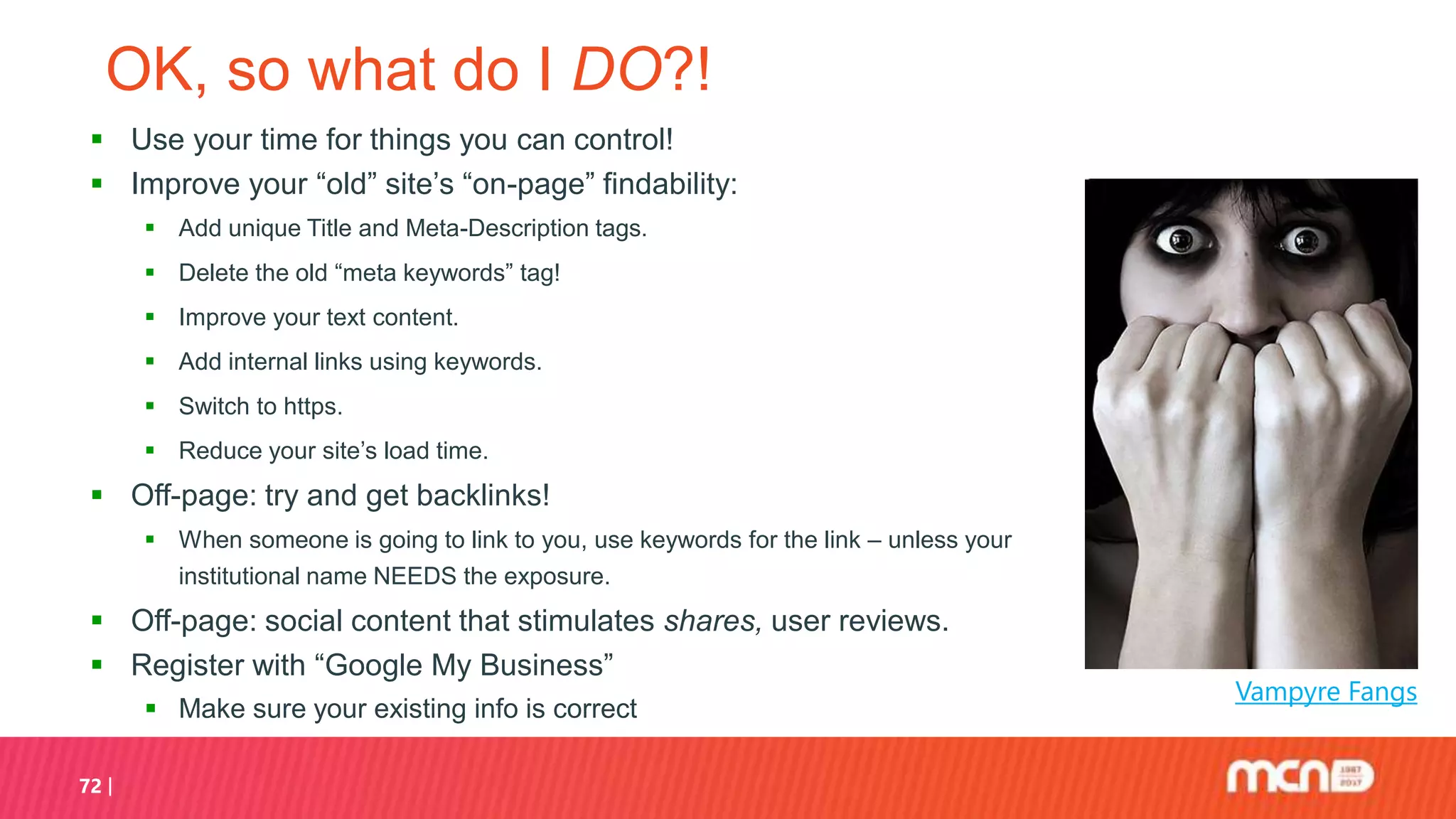 OK, so what do I DO?!
 Use your time for things you can control!
 Improve your “old” site’s “on-page” findability:
 Add unique Title and Meta-Description tags.
 Delete the old “meta keywords” tag!
 Improve your text content.
 Add internal links using keywords.
 Switch to https.
 Reduce your site’s load time.
 Off-page: try and get backlinks!
 When someone is going to link to you, use keywords for the link – unless your
institutional name NEEDS the exposure.
 Off-page: social content that stimulates shares, user reviews.
 Register with “Google My Business”
 Make sure your existing info is correct
72
Vampyre Fangs
 