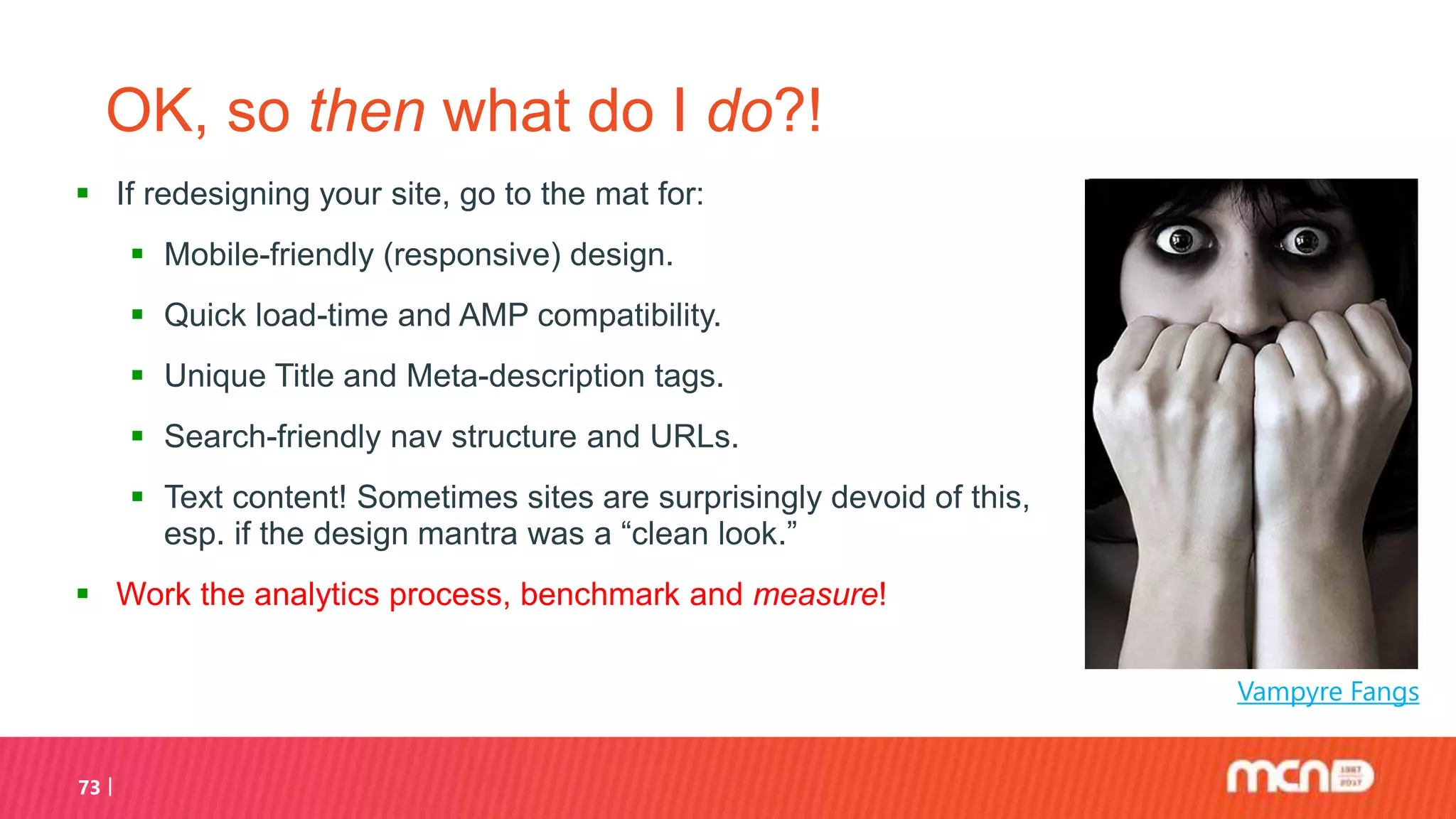 OK, so then what do I do?!
 If redesigning your site, go to the mat for:
 Mobile-friendly (responsive) design.
 Quick load-time and AMP compatibility.
 Unique Title and Meta-description tags.
 Search-friendly nav structure and URLs.
 Text content! Sometimes sites are surprisingly devoid of this,
esp. if the design mantra was a “clean look.”
 Work the analytics process, benchmark and measure!
73
Vampyre Fangs
 