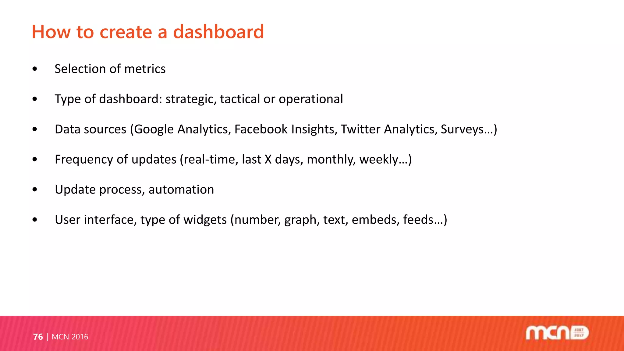 How to create a dashboard
MCN 201676
• Selection of metrics
• Type of dashboard: strategic, tactical or operational
• Data sources (Google Analytics, Facebook Insights, Twitter Analytics, Surveys…)
• Frequency of updates (real-time, last X days, monthly, weekly…)
• Update process, automation
• User interface, type of widgets (number, graph, text, embeds, feeds…)
 