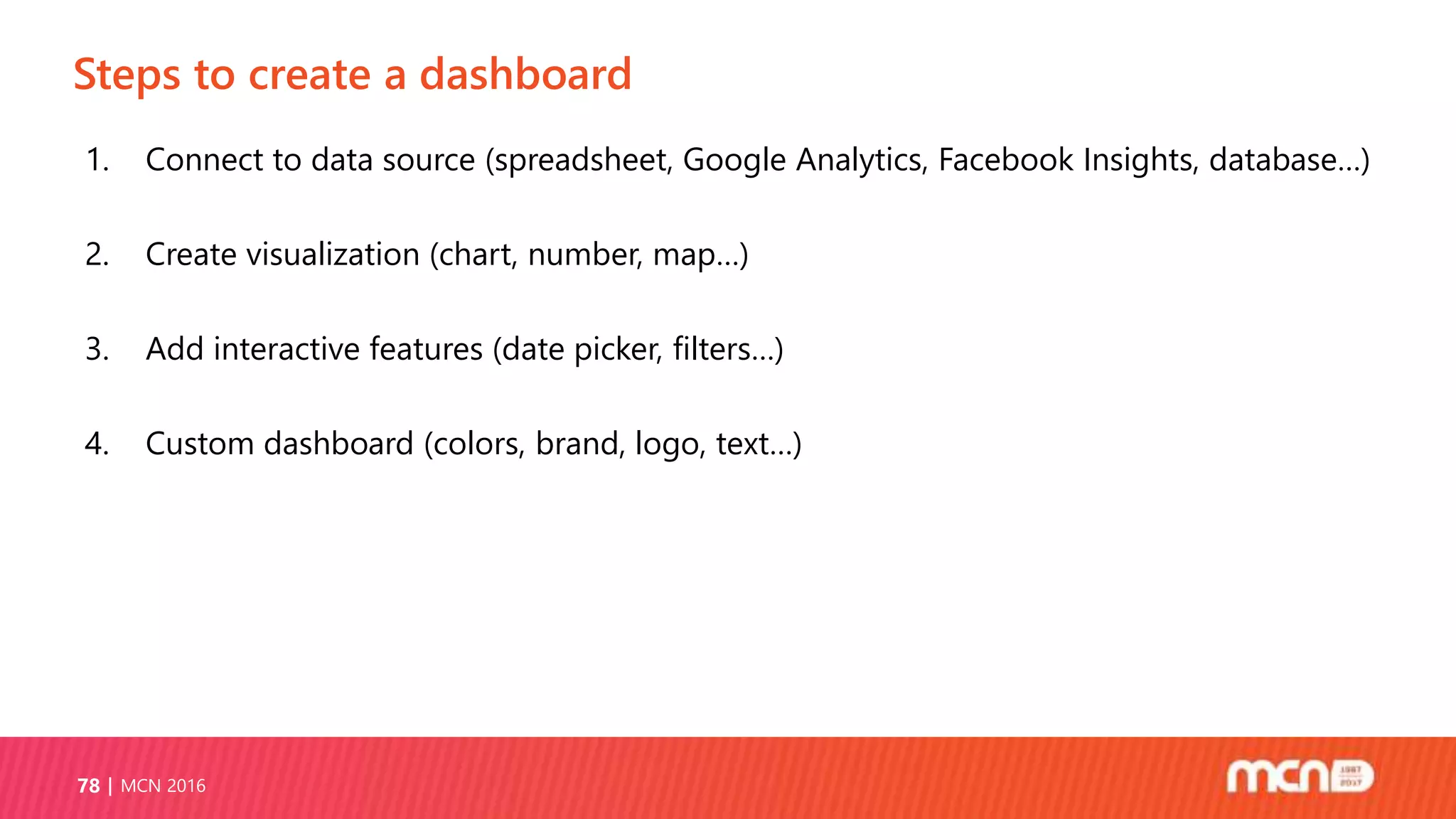 Steps to create a dashboard
MCN 201678
1. Connect to data source (spreadsheet, Google Analytics, Facebook Insights, database…)
2. Create visualization (chart, number, map…)
3. Add interactive features (date picker, filters…)
4. Custom dashboard (colors, brand, logo, text…)
 