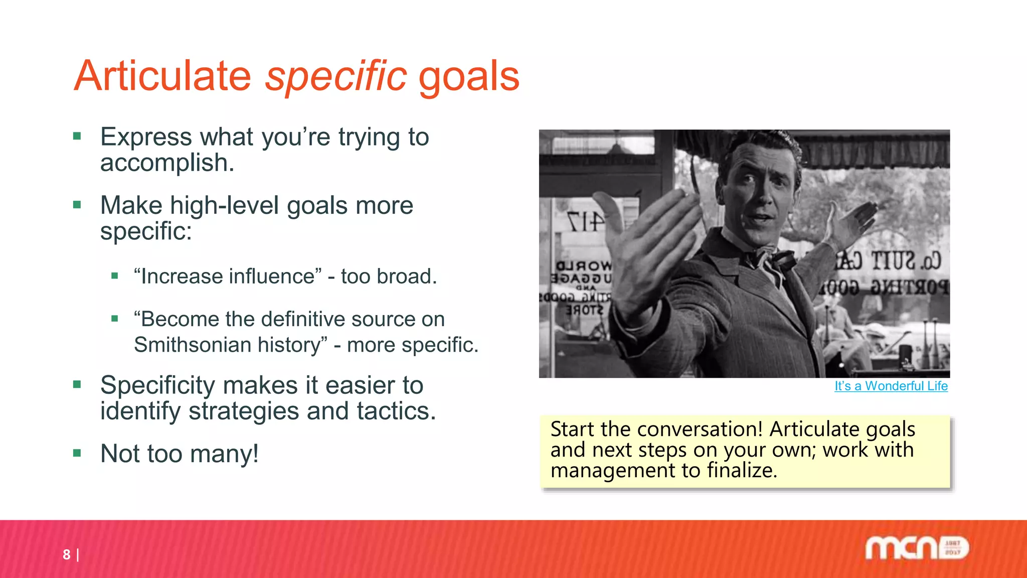8
Articulate specific goals
 Express what you’re trying to
accomplish.
 Make high-level goals more
specific:
 “Increase influence” - too broad.
 “Become the definitive source on
Smithsonian history” - more specific.
 Specificity makes it easier to
identify strategies and tactics.
 Not too many!
It’s a Wonderful Life
Start the conversation! Articulate goals
and next steps on your own; work with
management to finalize.
 