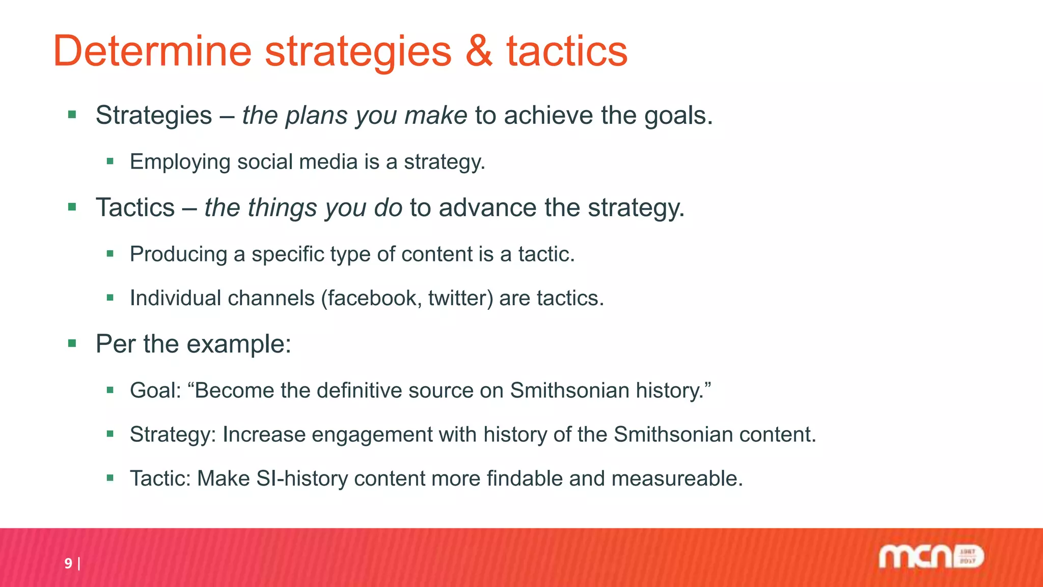 Determine strategies & tactics
 Strategies – the plans you make to achieve the goals.
 Employing social media is a strategy.
 Tactics – the things you do to advance the strategy.
 Producing a specific type of content is a tactic.
 Individual channels (facebook, twitter) are tactics.
 Per the example:
 Goal: “Become the definitive source on Smithsonian history.”
 Strategy: Increase engagement with history of the Smithsonian content.
 Tactic: Make SI-history content more findable and measureable.
9
 
