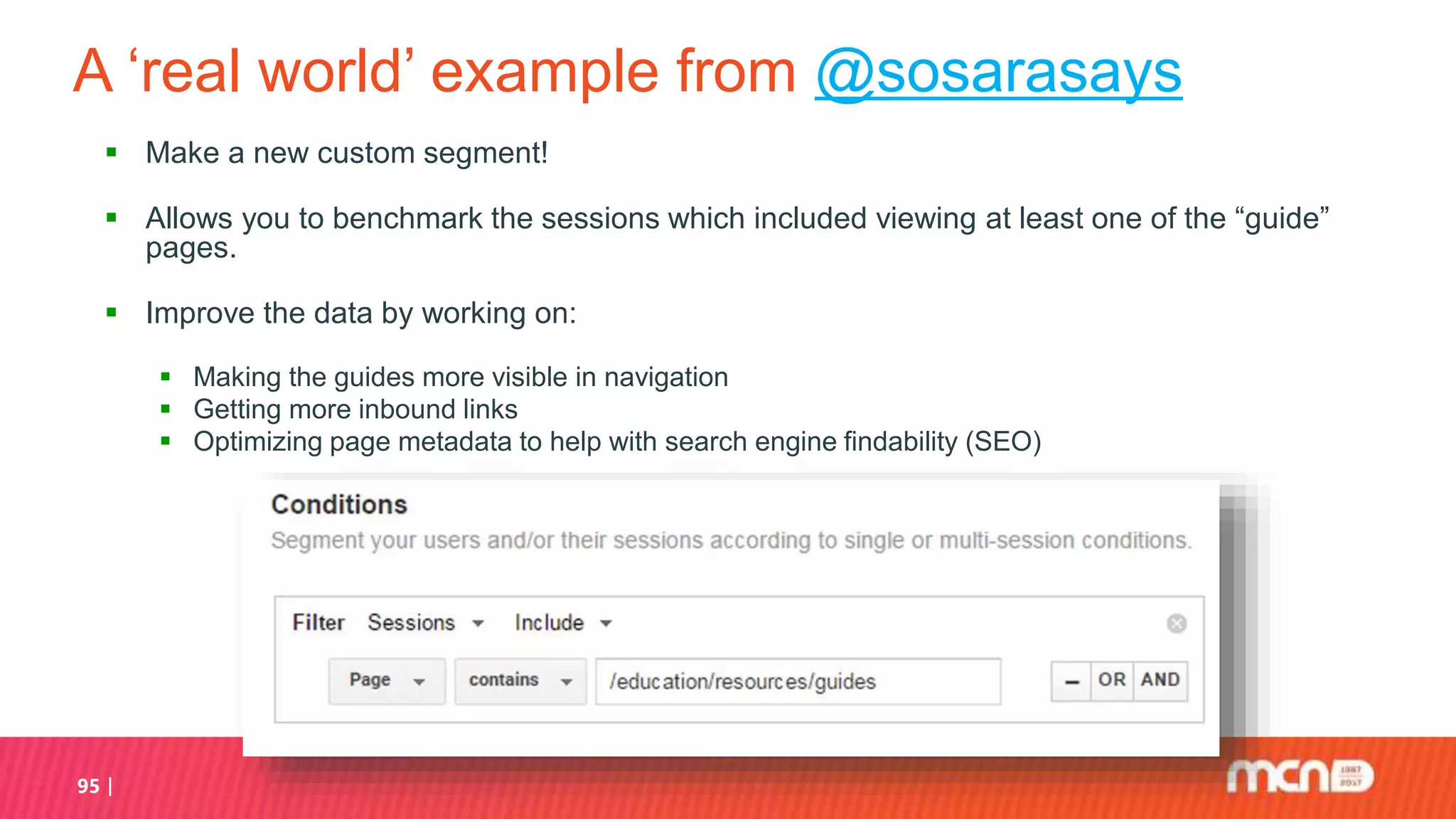 A ‘real world’ example from @sosarasays
 Make a new custom segment!
 Allows you to benchmark the sessions which included viewing at least one of the “guide”
pages.
 Improve the data by working on:
 Making the guides more visible in navigation
 Getting more inbound links
 Optimizing page metadata to help with search engine findability (SEO)
95
 