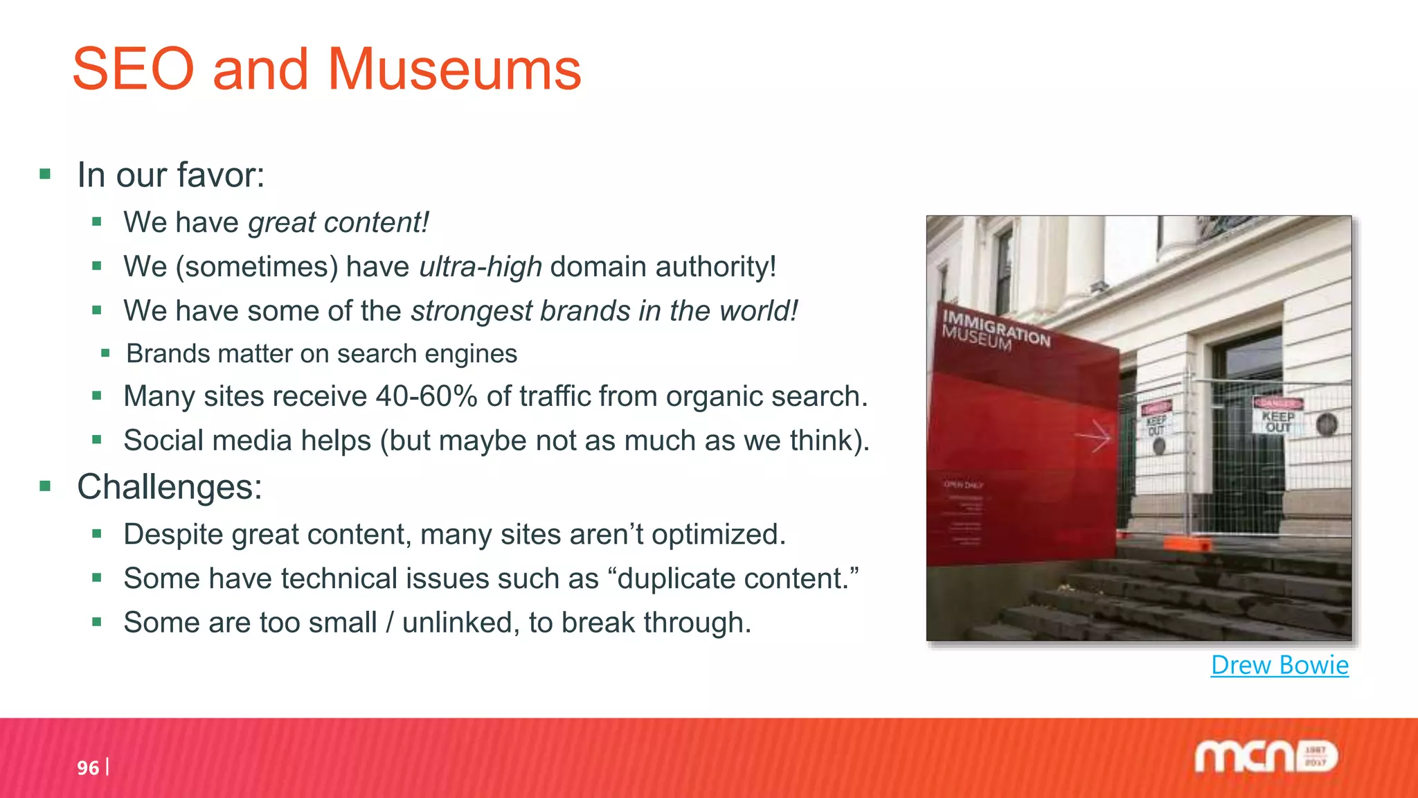 SEO and Museums
 In our favor:
 We have great content!
 We (sometimes) have ultra-high domain authority!
 We have some of the strongest brands in the world!
 Brands matter on search engines
 Many sites receive 40-60% of traffic from organic search.
 Social media helps (but maybe not as much as we think).
 Challenges:
 Despite great content, many sites aren’t optimized.
 Some have technical issues such as “duplicate content.”
 Some are too small / unlinked, to break through.
96
Drew Bowie
 