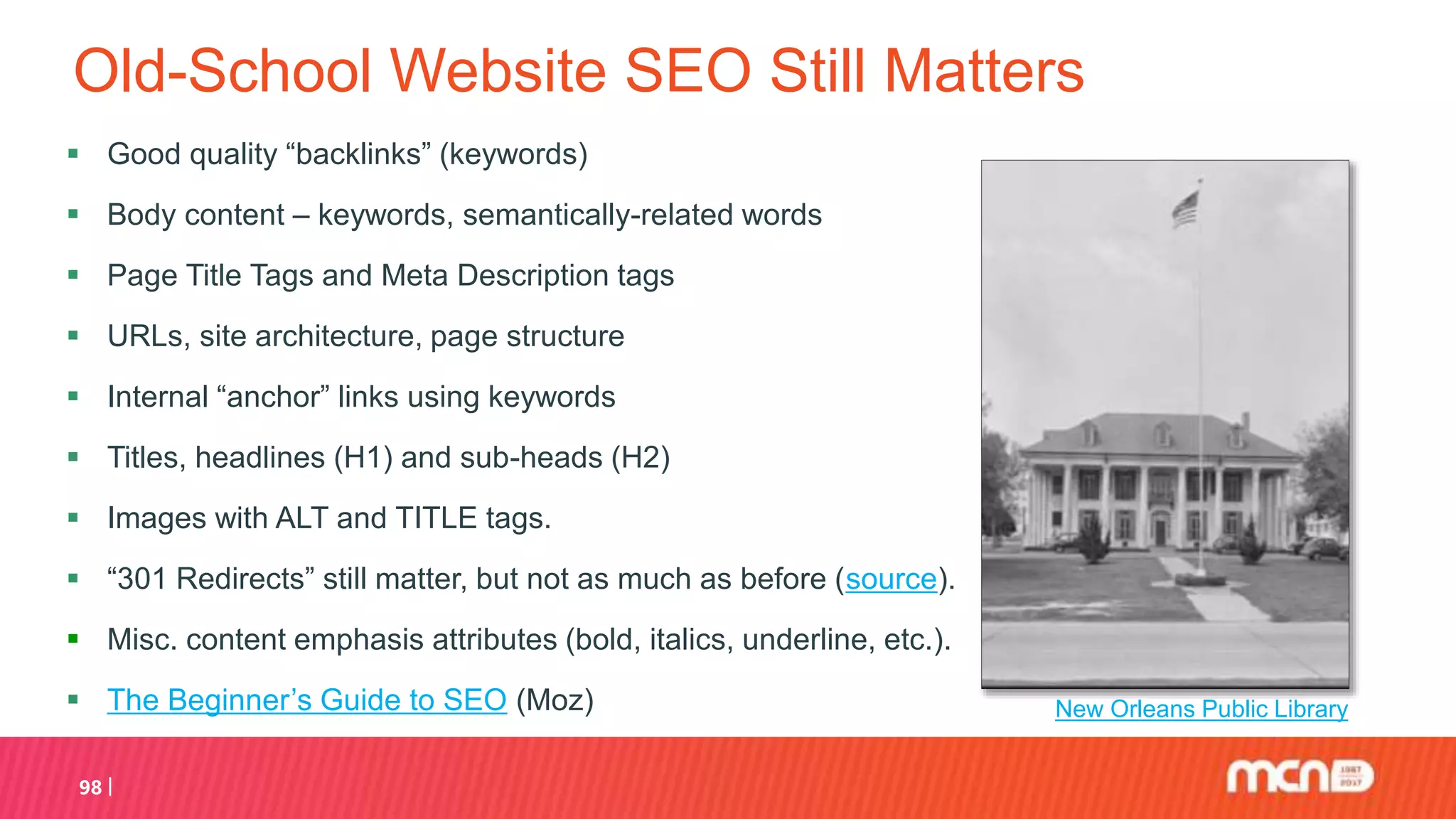 Old-School Website SEO Still Matters
 Good quality “backlinks” (keywords)
 Body content – keywords, semantically-related words
 Page Title Tags and Meta Description tags
 URLs, site architecture, page structure
 Internal “anchor” links using keywords
 Titles, headlines (H1) and sub-heads (H2)
 Images with ALT and TITLE tags.
 “301 Redirects” still matter, but not as much as before (source).
 Misc. content emphasis attributes (bold, italics, underline, etc.).
 The Beginner’s Guide to SEO (Moz)
98
New Orleans Public Library
 
