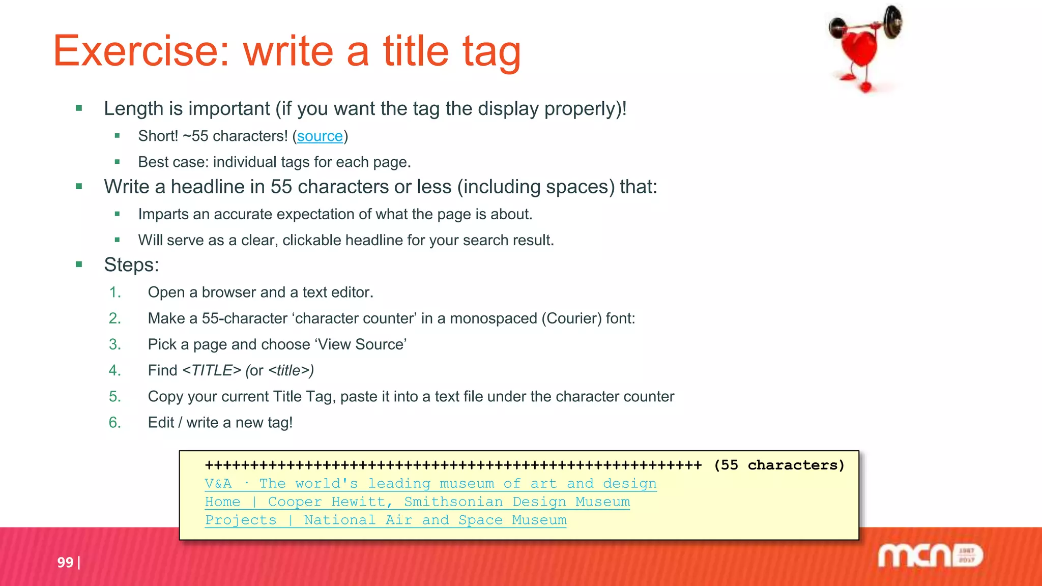 Exercise: write a title tag
 Length is important (if you want the tag the display properly)!
 Short! ~55 characters! (source)
 Best case: individual tags for each page.
 Write a headline in 55 characters or less (including spaces) that:
 Imparts an accurate expectation of what the page is about.
 Will serve as a clear, clickable headline for your search result.
 Steps:
1. Open a browser and a text editor.
2. Make a 55-character ‘character counter’ in a monospaced (Courier) font:
3. Pick a page and choose ‘View Source’
4. Find <TITLE> (or <title>)
5. Copy your current Title Tag, paste it into a text file under the character counter
6. Edit / write a new tag!
99
+++++++++++++++++++++++++++++++++++++++++++++++++++++++ (55 characters)
V&A · The world's leading museum of art and design
Home | Cooper Hewitt, Smithsonian Design Museum
Projects | National Air and Space Museum
 