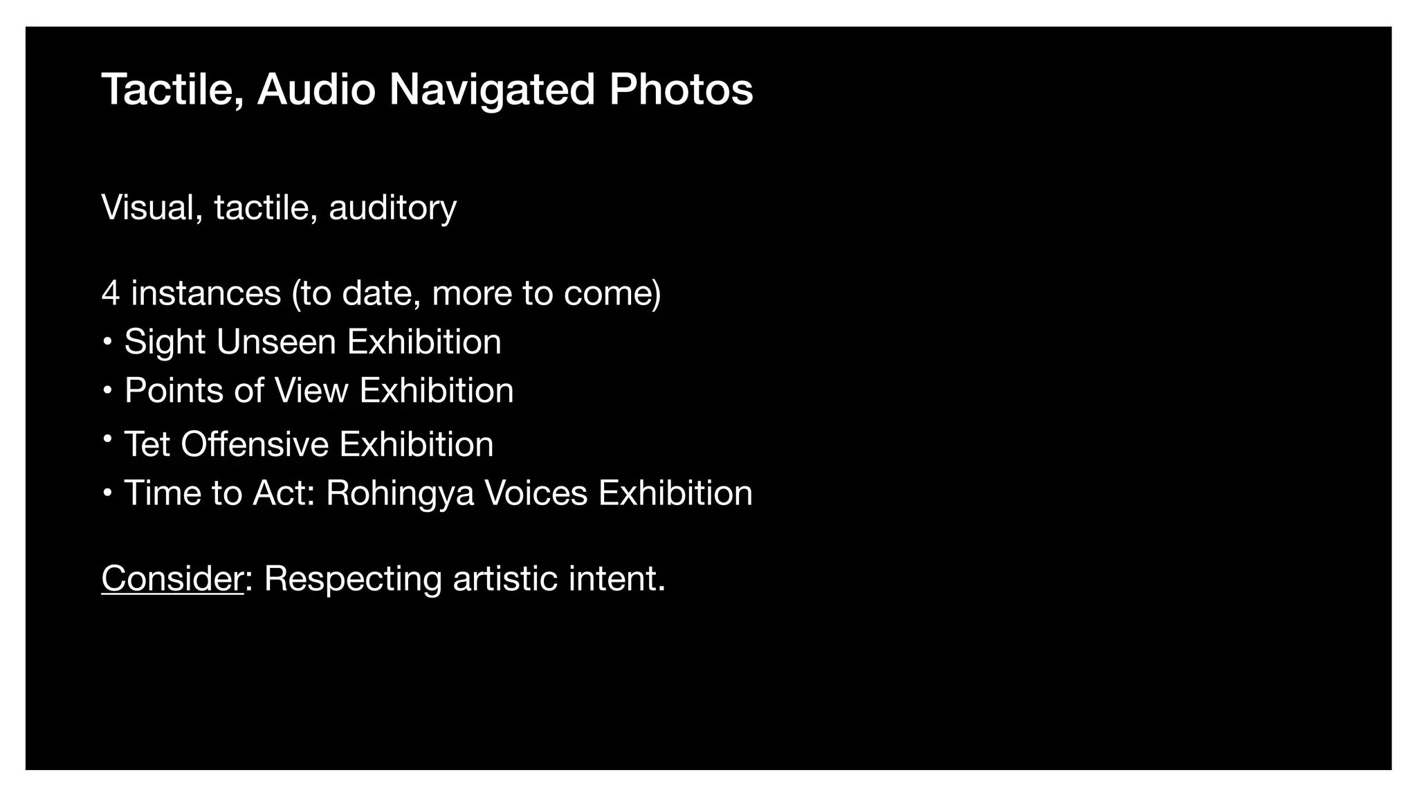 Tactile, Audio Navigated Photos
Visual, tactile, auditory 

4 instances (to date, more to come) 

• Sight Unseen Exhibition 

• Points of View Exhibition 

•  Tet Oﬀensive Exhibition

• Time to Act: Rohingya Voices Exhibition 

Consider: Respecting artistic intent.
 