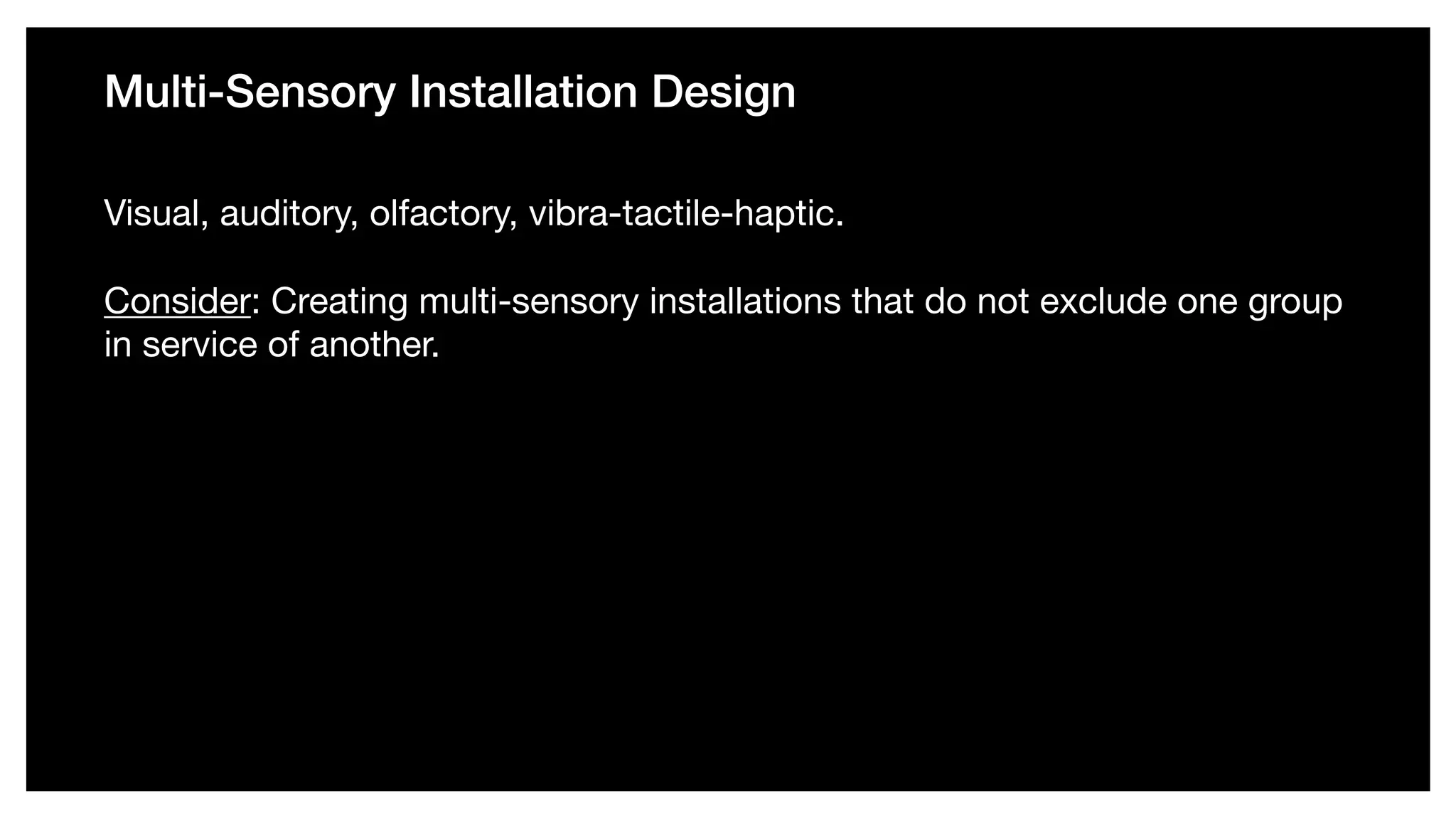 Multi-Sensory Installation Design
Visual, auditory, olfactory, vibra-tactile-haptic. 

Consider: Creating multi-sensory installations that do not exclude one group
in service of another.
 