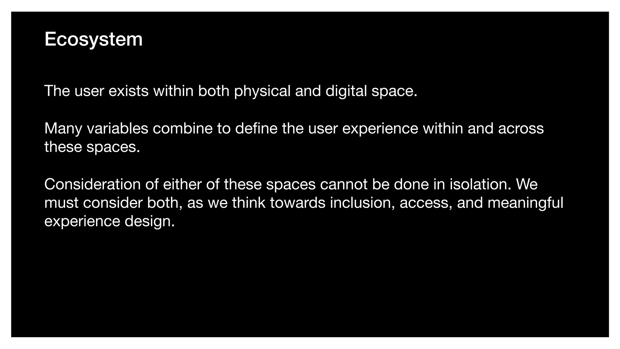 Ecosystem
The user exists within both physical and digital space. 

Many variables combine to deﬁne the user experience within and across
these spaces. 

Consideration of either of these spaces cannot be done in isolation. We
must consider both, as we think towards inclusion, access, and meaningful
experience design.
 