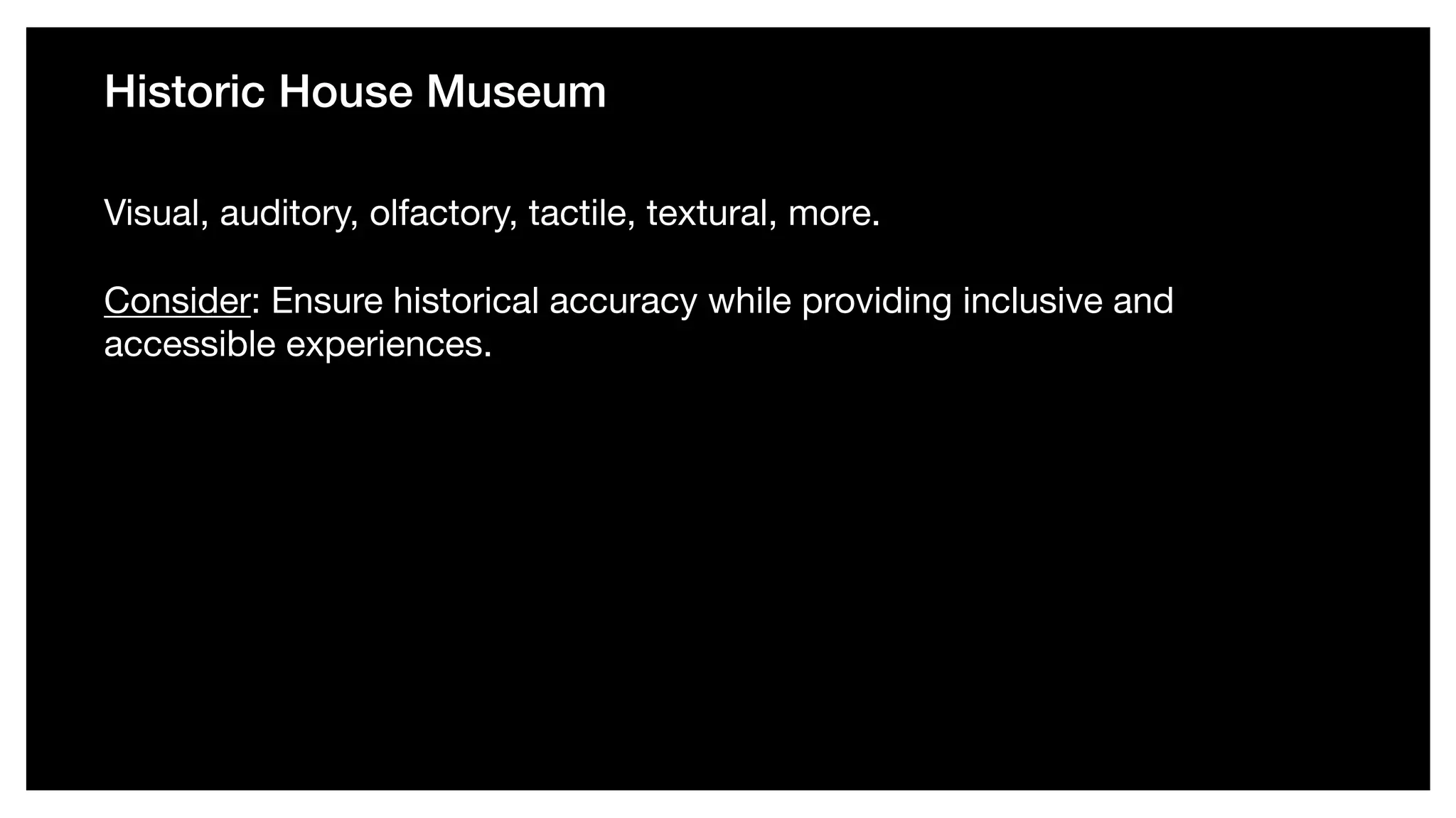 Historic House Museum
Visual, auditory, olfactory, tactile, textural, more. 

Consider: Ensure historical accuracy while providing inclusive and
accessible experiences.
 