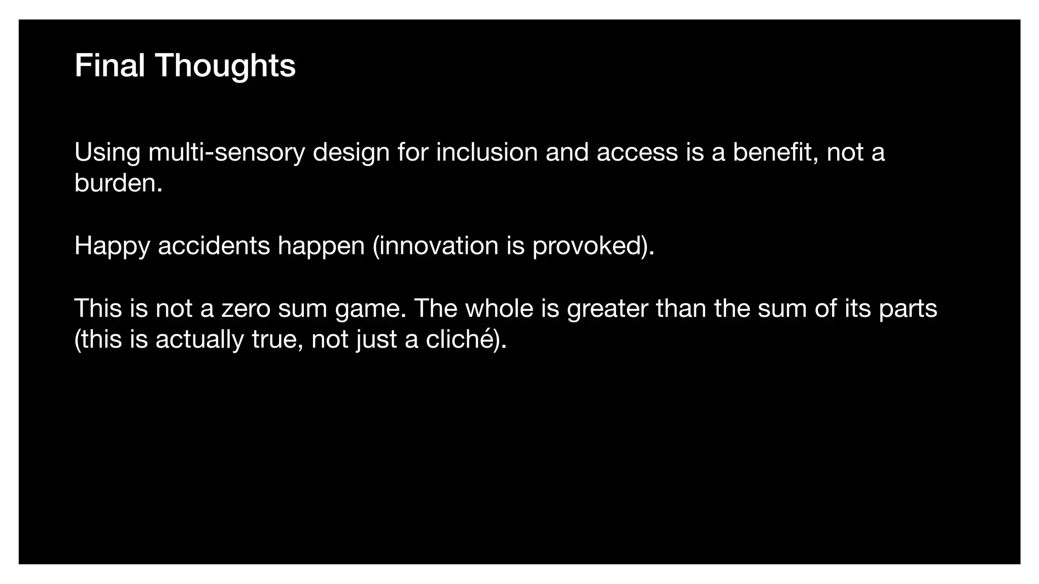 Final Thoughts
Using multi-sensory design for inclusion and access is a beneﬁt, not a
burden. 

Happy accidents happen (innovation is provoked). 

This is not a zero sum game. The whole is greater than the sum of its parts
(this is actually true, not just a cliché).
 
