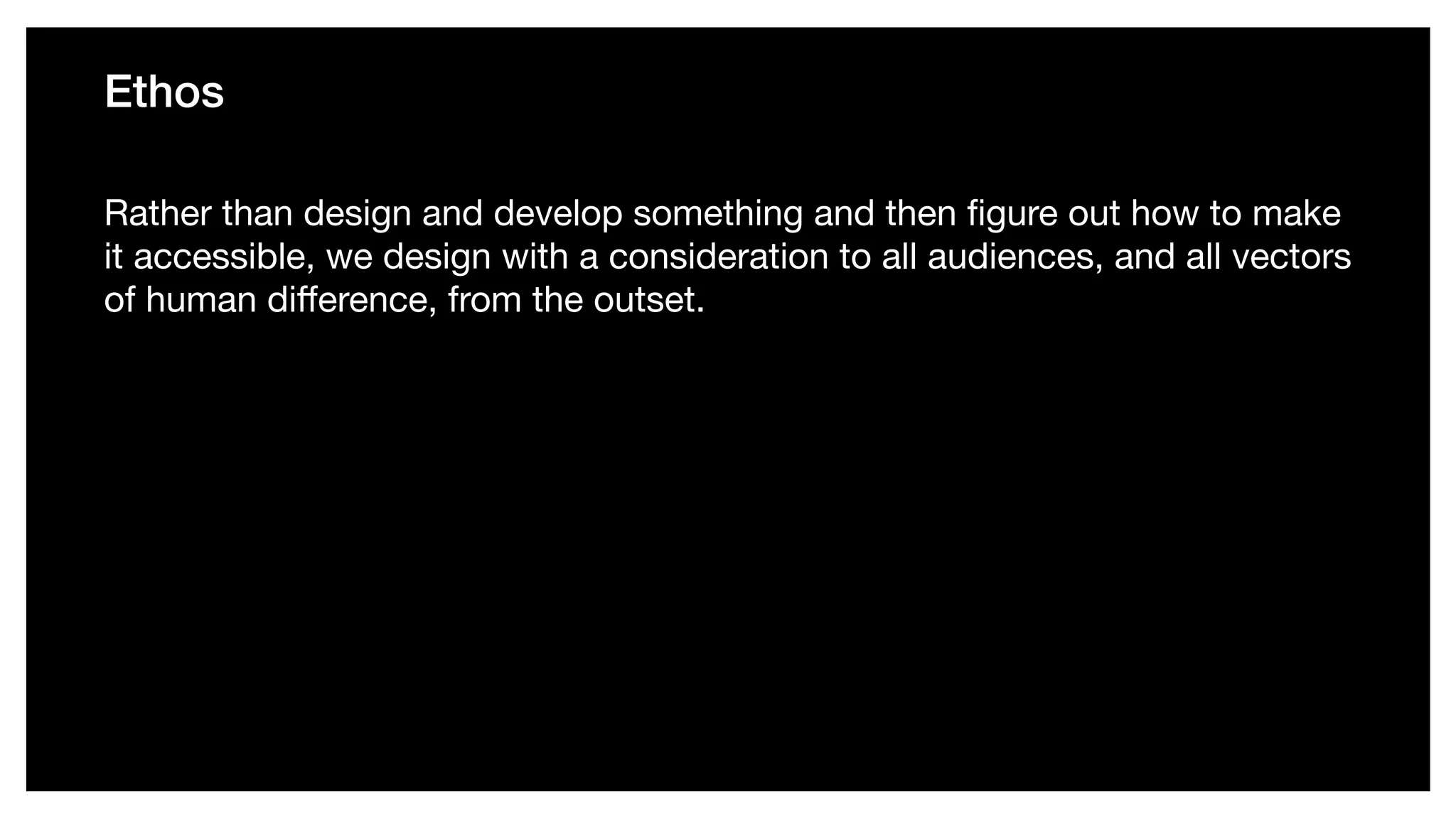 Ethos
Rather than design and develop something and then ﬁgure out how to make
it accessible, we design with a consideration to all audiences, and all vectors
of human diﬀerence, from the outset.
 