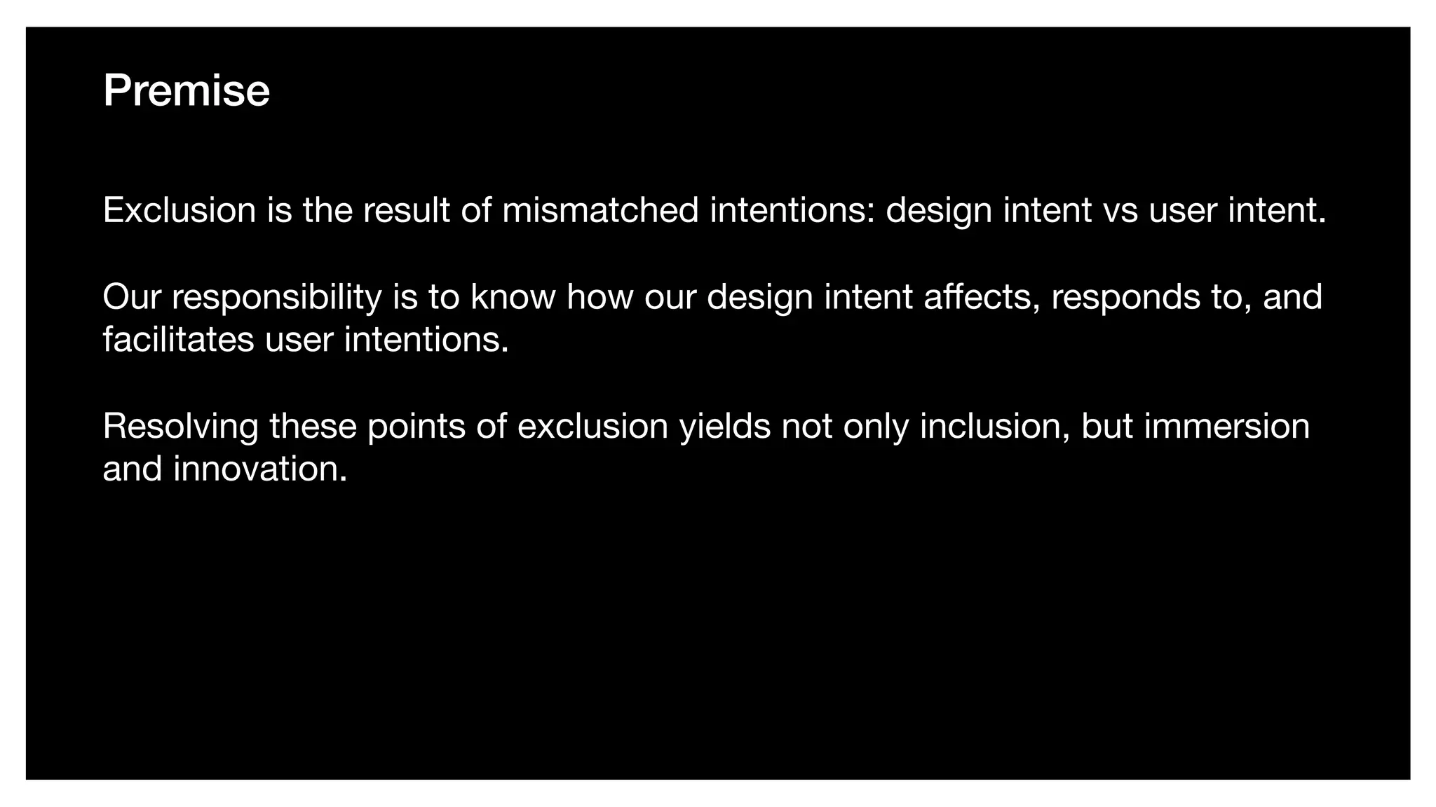 Premise
Exclusion is the result of mismatched intentions: design intent vs user intent. 

Our responsibility is to know how our design intent aﬀects, responds to, and
facilitates user intentions. 

Resolving these points of exclusion yields not only inclusion, but immersion
and innovation.
 