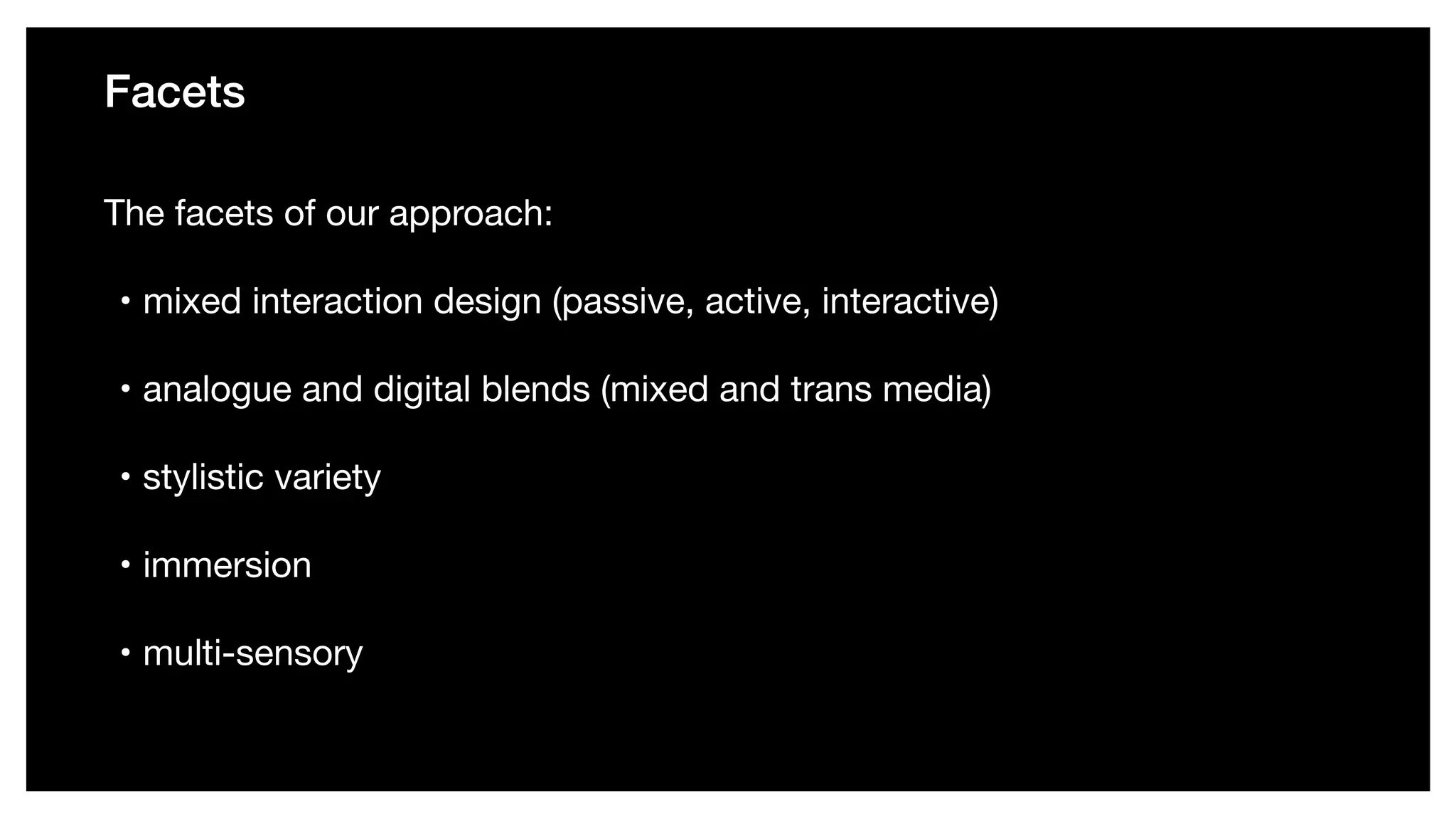 Facets
The facets of our approach: 

• mixed interaction design (passive, active, interactive) 

• analogue and digital blends (mixed and trans media) 

• stylistic variety 

• immersion 

• multi-sensory
 