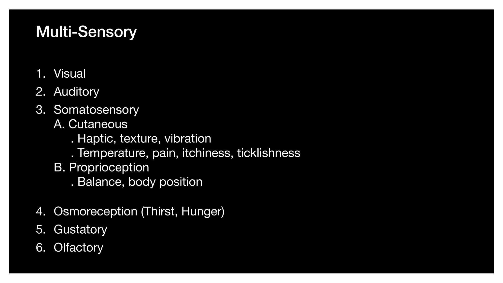 Multi-Sensory
1. Visual 

2. Auditory 

3. Somatosensory  
A. Cutaneous  
. Haptic, texture, vibration  
. Temperature, pain, itchiness, ticklishness  
B. Proprioception  
. Balance, body position 

4. Osmoreception (Thirst, Hunger) 

5. Gustatory 

6. Olfactory
 