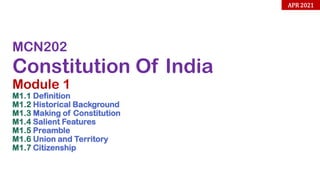MCN202
Constitution Of India
Module 1
M1.1 Definition
M1.2 Historical Background
M1.3 Making of Constitution
M1.4 Salient Features
M1.5 Preamble
M1.6 Union and Territory
M1.7 Citizenship
APR 2021
 