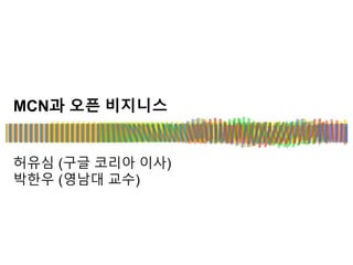 MCN과 오픈 비지니스
허유심 (구글 코리아 이사)
박한우 (영남대 교수)
 