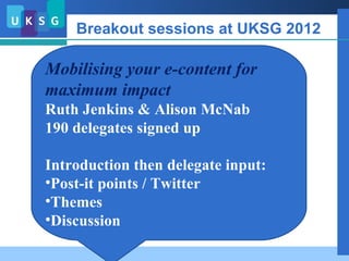 Breakout sessions at UKSG 2012

Mobilising your e-content for
maximum impact
  Context

Ruth Jenkins & Alison McNab
    Publishers / Librarians / End-users
190 delegates signed up
     Barriers and challenges
Introduction then delegate input:
•Post-it pointsabove
    Examples of / Twitter
•Themes
•Discussionsession became focus group
    Breakout
 