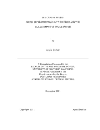 THE CAPTIVE PUBLIC:

      MEDIA REPRESENTATIONS OF THE POLICE AND THE

                 (IL)LEGITIMACY OF POLICE POWER




                               by



                          Ayana McNair




               A Dissertation Presented to the
          FACULTY OF THE USC GRADUATE SCHOOL
           UNIVERSITY OF SOUTHERN CALIFORNIA
                 In Partial Fulfillment of the
                Requirements for the Degree
                 DOCTOR OF PHILOSOPHY
          (CINEMA-TELEVISION: CRITICAL STUDIES)




                         December 2011




Copyright 2011                                    Ayana McNair
 