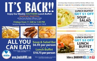 IT’S BACK!!
Enjoy Our Weekly SOUTHERN Lunch Buffet!
Good Food. Good Prices.
at the Fort McNair Officers’ Club
4th & P Street, SW l Washington, DC l (202) 484.5800

Fridays from 11 AM to 1:30 PM

Served on November 15 & 22 and December 6, 13 & 20

Joint Base Myer-Henderson Hall l Fort McNair Officers’ Club

DINE IN l TAKE OUT l CATERING l PRIVATE PARTIES
Fort McNair Officers’ Club

LUNCH BUFFET

GET $1 OFF

SOUP and
SALAD

4th & P Street, SW l Washington, DC
(202) 484.5800
Coupon must be presented at time of purchase.
Not valid with any other offers.

COUPON: MCNLNCH-FY131201 * Coupon expires Dec. 20, 2013.

Fort McNair Officers’ Club

ALL YOU Soup & Salad Bar
$6.95 per person
CAN EAT! Lunch Buffet
l l l l

Meal includes complimentary tea,
water, and coffee.

www.jbmhhMWR.com

$10.75 per person

Note: On buffet lunch days, no a la carte
menu items will be served.

LUNCH BUFFET

GET $2 OFF

LUNCH
BUFFET

4th & P Street, SW l Washington, DC
(202) 484.5800

Coupon must be presented at time of purchase.
Not valid with any other offers.

COUPON: MCNLNCH-FY131202 * Coupon expires Dec. 20, 2013.

Follow us: JBMHHFMWR

 