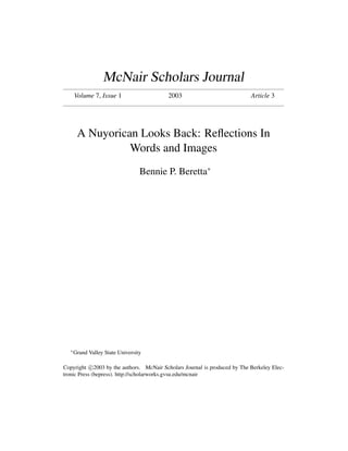 McNair Scholars Journal
       Volume 7, Issue 1                  2003                              Article 3




        A Nuyorican Looks Back: Reﬂections In
                  Words and Images
                                   Bennie P. Beretta∗




   ∗
       Grand Valley State University

Copyright c 2003 by the authors. McNair Scholars Journal is produced by The Berkeley Elec-
tronic Press (bepress). http://scholarworks.gvsu.edu/mcnair
 