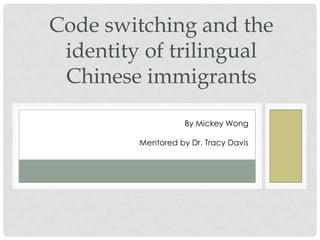 P R I N C I P L E I N V E S T I G A T O R : M I C K E Y WO N G
M E N T O R E D B Y : T R A C Y D A V I S
Code switching and the
identity of trilingual
Chinese immigrants
By Mickey Wong
Mentored by Dr. Tracy Davis
 