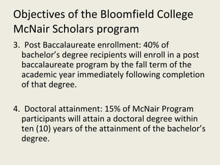 Objectives of the Bloomfield College McNair Scholars program 3.  Post Baccalaureate enrollment: 40% of bachelor’s degree recipients will enroll in a post baccalaureate program by the fall term of the academic year immediately following completion of that degree. 4.  Doctoral attainment: 15% of McNair Program participants will attain a doctoral degree within ten (10) years of the attainment of the bachelor’s degree. 
