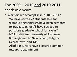 The 2009 – 2010  and  2010-2011 academic years What did we accomplish in 2010 – 2011? - We have served 22 students thus far - 9 graduating seniors/5 have been accepted  to graduate school/3 have decided to  postpone graduate school for a year* - NYU, Delaware, University of Alabama-  Birmingham, The New School, Rutgers,  Georgetown, and  MSU - All of our juniors have a secured summer  research appointment 