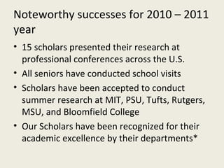 Noteworthy successes for 2010 – 2011 year 15 scholars presented their research at professional conferences across the U.S. All seniors have conducted school visits Scholars have been accepted to conduct summer research at MIT, PSU, Tufts, Rutgers, MSU, and Bloomfield College Our Scholars have been recognized for their academic excellence by their departments* 