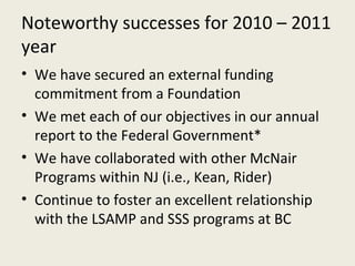 Noteworthy successes for 2010 – 2011 year We have secured an external funding commitment from a Foundation We met each of our objectives in our annual report to the Federal Government* We have collaborated with other McNair Programs within NJ (i.e., Kean, Rider) Continue to foster an excellent relationship with the LSAMP and SSS programs at BC 