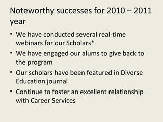 Noteworthy successes for 2010 – 2011 year We have conducted several real-time webinars for our Scholars* We have engaged our alums to give back to the program Our scholars have been featured in Diverse Education journal Continue to foster an excellent relationship with Career Services 