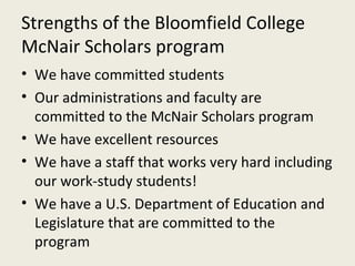 Strengths of the Bloomfield College McNair Scholars program We have committed students Our administrations and faculty are committed to the McNair Scholars program We have excellent resources We have a staff that works very hard including our work-study students! We have a U.S. Department of Education and Legislature that are committed to the program 