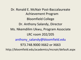 Dr. Ronald E. McNair Post-Baccalaureate Achievement Program Bloomfield College Dr. Anthony Salandy, Director Ms. Nkemdilim Ukwu, Program Associate LRC room 202/205 [email_address] 973.748.9000 X662 or X663 http://bloomfield.edu/academics/mcnair/default.aspx 