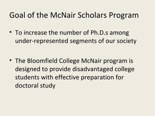 Goal of the McNair Scholars Program To increase the number of Ph.D.s among under-represented segments of our society The Bloomfield College McNair program is designed to provide disadvantaged college students with effective preparation for doctoral study 