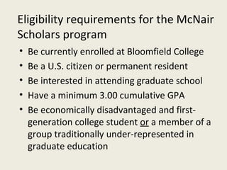 Be currently enrolled at Bloomfield College Be a U.S. citizen or permanent resident Be interested in attending graduate school Have a minimum 3.00 cumulative GPA  Be economically disadvantaged and first-generation college student  or  a member of a group traditionally under-represented in graduate education Eligibility requirements for the McNair Scholars program 