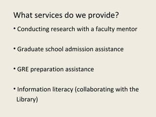 What services do we provide? Conducting research with a faculty mentor Graduate school admission assistance GRE preparation assistance  Information literacy (collaborating with the  Library) 