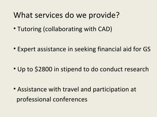 What services do we provide? Tutoring (collaborating with CAD) Expert assistance in seeking financial aid for GS Up to $2800 in stipend to do conduct research Assistance with travel and participation at  professional conferences 