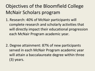 Objectives of the Bloomfield College McNair Scholars program 1. Research: 40% of McNair participants will complete research and scholarly activities that will directly impact their educational progression each McNair Program academic year. 2. Degree attainment: 87% of new participants served in each McNair Program academic year will attain a baccalaureate degree within three (3) years. 