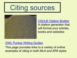 Citing sources
                         CSULB Citation Builder
                         A citation generator that
                         will format your articles,
                         books and websites


OWL Purdue Writing Guides
This page provides links to a variety of online
examples of citing in both MLA and APA styles
 