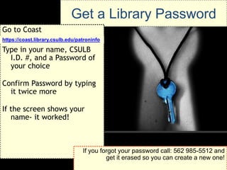Get a Library Password
Go to Coast
https://coast.library.csulb.edu/patroninfo

Type in your name, CSULB
  I.D. #, and a Password of
  your choice

Confirm Password by typing
  it twice more

If the screen shows your
   name- it worked!



                                  If you forgot your password call: 562 985-5512 and
                                           get it erased so you can create a new one!
 